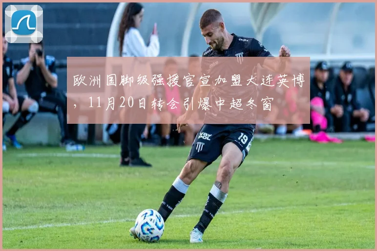 欧洲国脚级强援官宣加盟大连英博，11月20日转会引爆中超冬窗