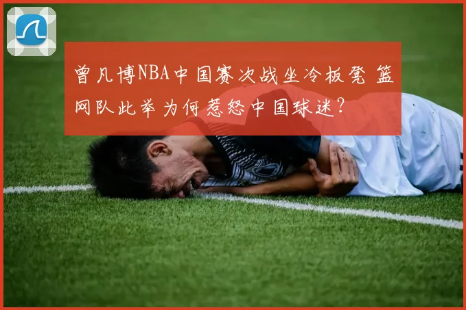 曾凡博NBA中国赛次战坐冷板凳 篮网队此举为何惹怒中国球迷？