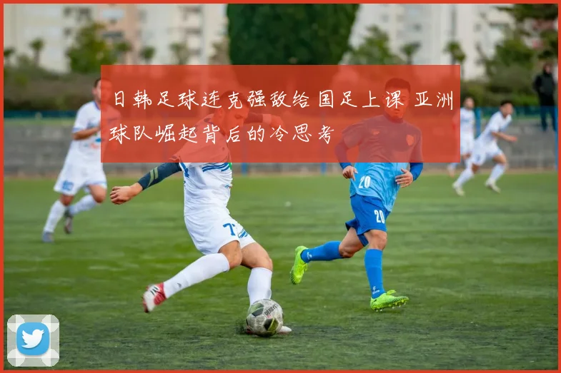 日韩足球连克强敌给国足上课 亚洲球队崛起背后的冷思考